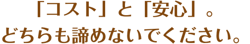 「コスト」と「安心」。どちらも諦めないでください。